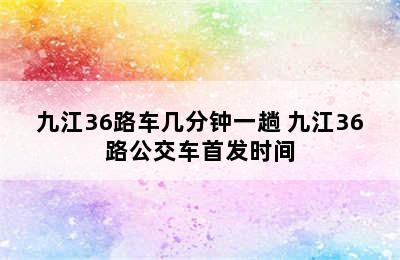 九江36路车几分钟一趟 九江36路公交车首发时间